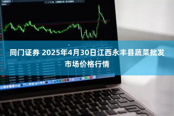 同门证券 2025年4月30日江西永丰县蔬菜批发市场价格行情
