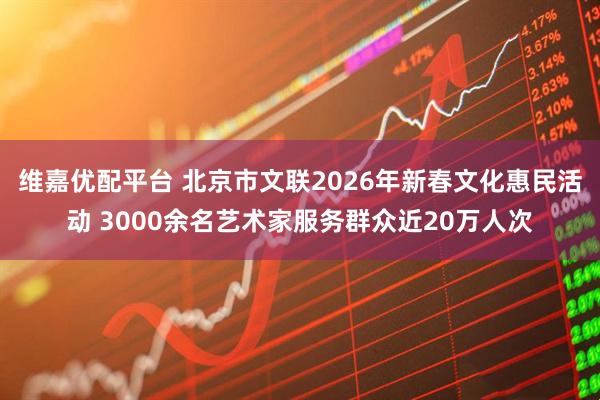 维嘉优配平台 北京市文联2026年新春文化惠民活动 3000余名艺术家服务群众近20万人次