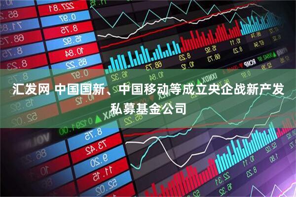 汇发网 中国国新、中国移动等成立央企战新产发私募基金公司