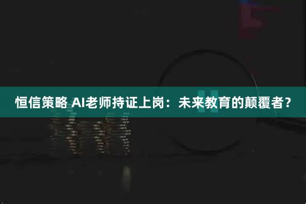 恒信策略 AI老师持证上岗:未来教育的颠覆者?