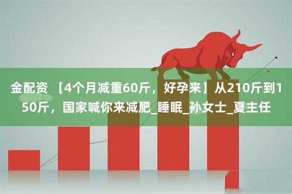 金配资 【4个月减重60斤,好孕来】从210斤到150斤,国家喊你来减肥_睡眠_孙女士_夏主任
