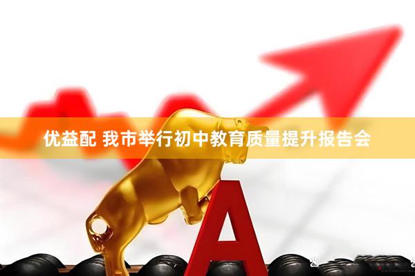 优益配 我市举行初中教育质量提升报告会