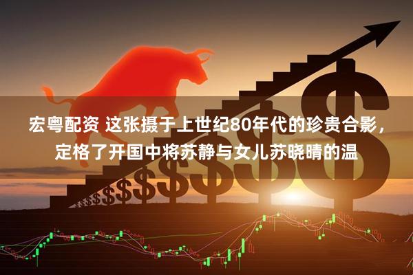 宏粤配资 这张摄于上世纪80年代的珍贵合影，定格了开国中将苏静与女儿苏晓晴的温